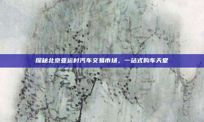 探秘北京亚运村汽车交易市场,一站式购车天堂