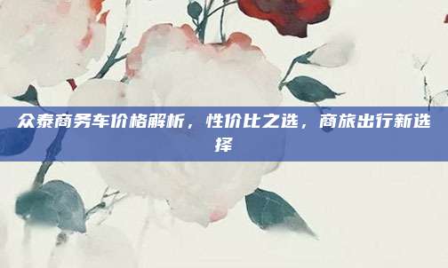 众泰商务车价格解析,性价比之选,商旅出行新选择