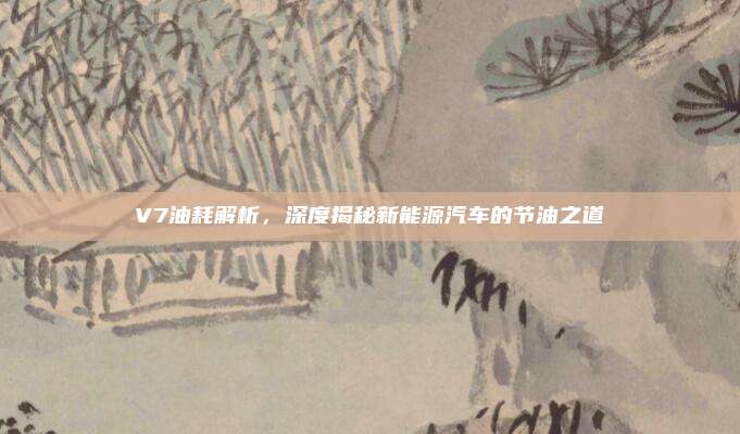 V7油耗解析，深度揭秘新能源汽车的节油之道