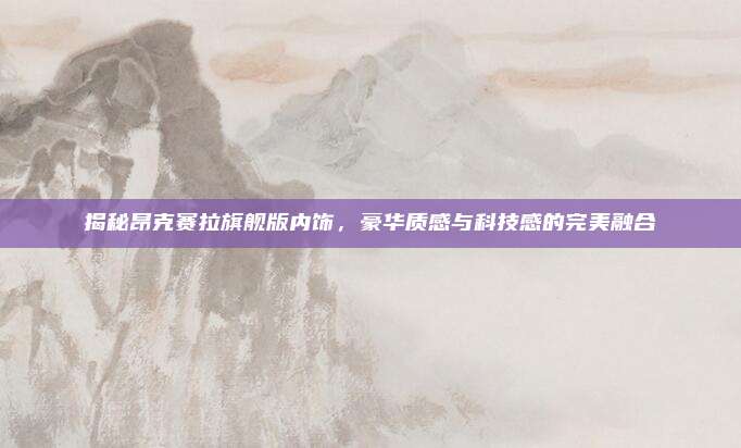 揭秘昂克赛拉旗舰版内饰,豪华质感与科技感的完美融合