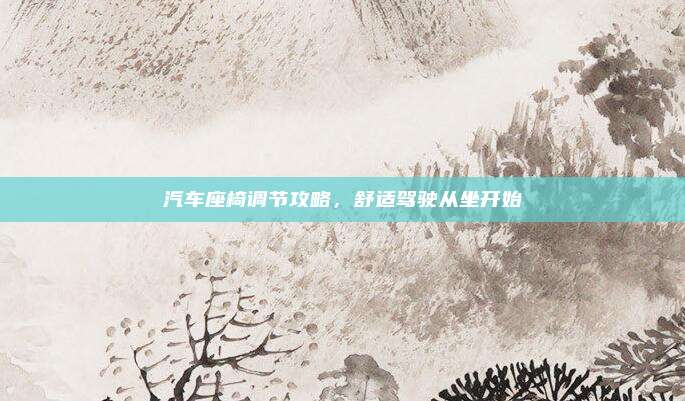 汽车座椅调节攻略,舒适驾驶从坐开始
