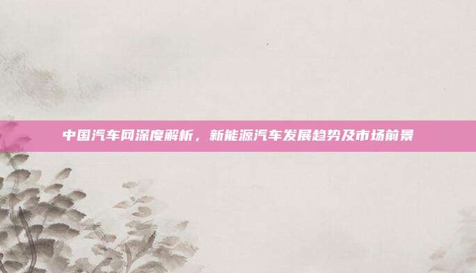 中国汽车网深度解析，新能源汽车发展趋势及市场前景
