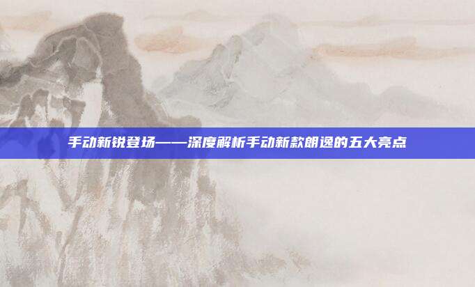 手动新锐登场——深度解析手动新款朗逸的五大亮点