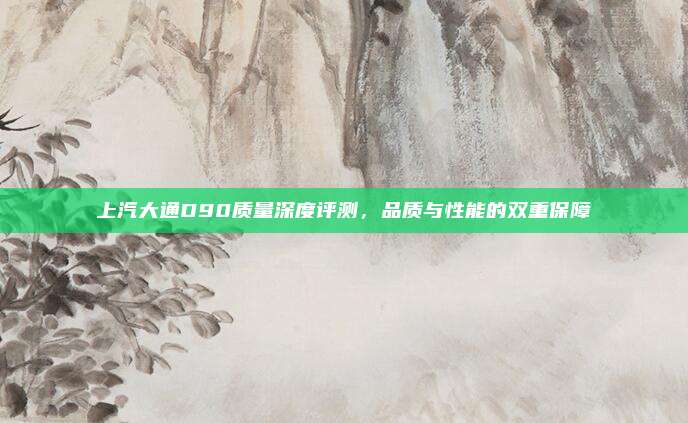上汽大通D90质量深度评测,品质与性能的双重保障