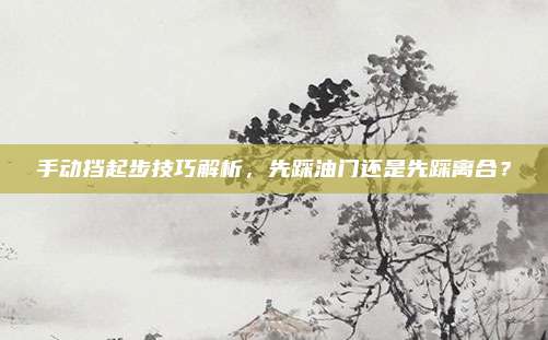手动挡起步技巧解析,先踩油门还是先踩离合?