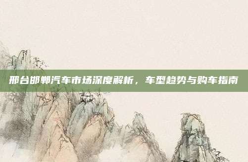 邢台邯郸汽车市场深度解析,车型趋势与购车指南