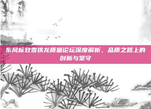 东风标致雪铁龙质量论坛深度解析,品质之路上的创新与坚守