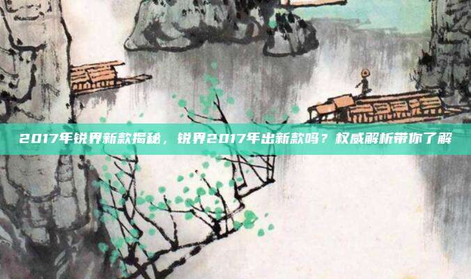 2017年锐界新款揭秘,锐界2017年出新款吗?权威解析带你了解