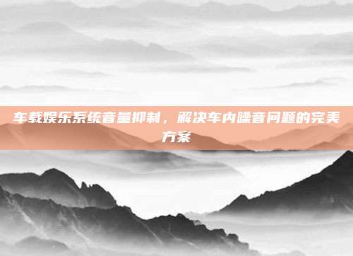 车载娱乐系统音量抑制,解决车内噪音问题的完美方案