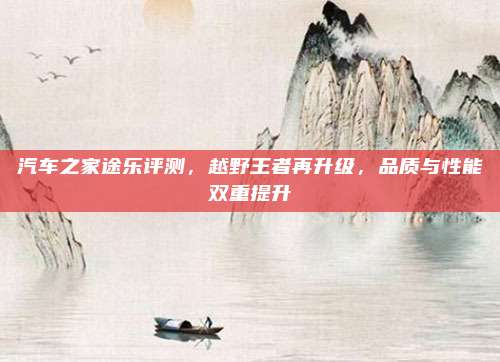 汽车之家途乐评测,越野王者再升级,品质与性能双重提升