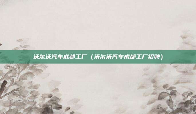 沃尔沃汽车成都工厂(沃尔沃汽车成都工厂招聘)