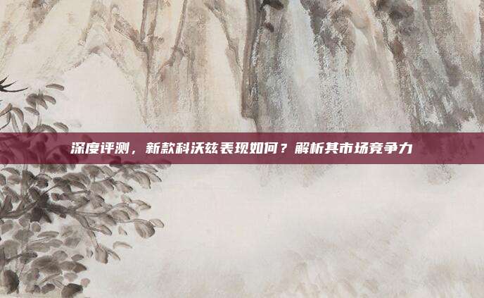 深度评测,新款科沃兹表现如何?解析其市场竞争力