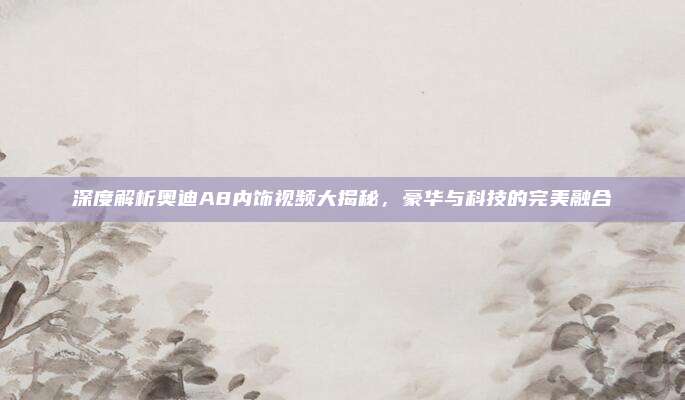 深度解析奥迪A8内饰视频大揭秘,豪华与科技的完美融合