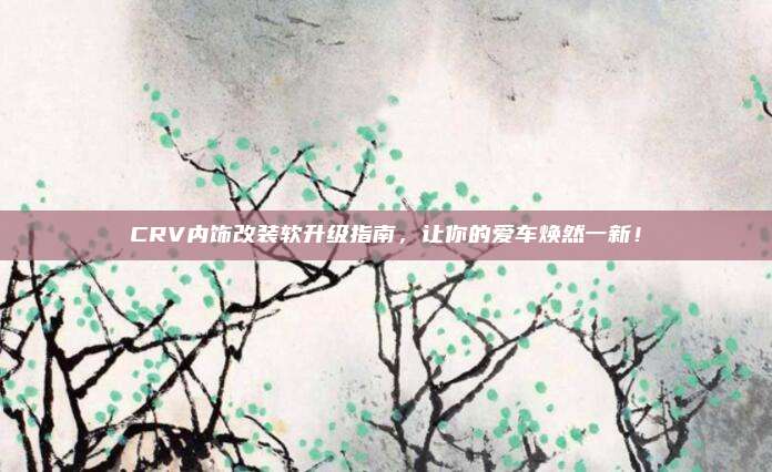 CRV内饰改装软升级指南,让你的爱车焕然一新!