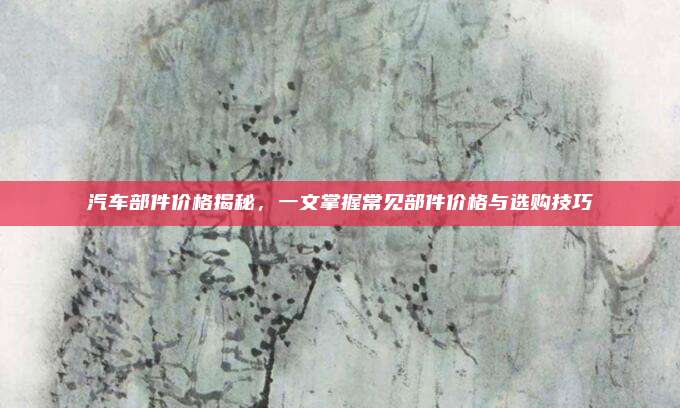 汽车部件价格揭秘,一文掌握常见部件价格与选购技巧