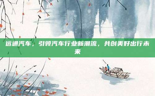 远通汽车,引领汽车行业新潮流,共创美好出行未来