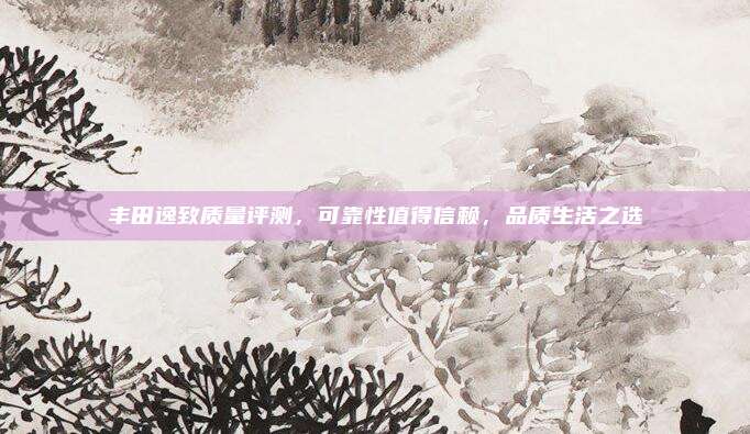 丰田逸致质量评测,可靠性值得信赖,品质生活之选