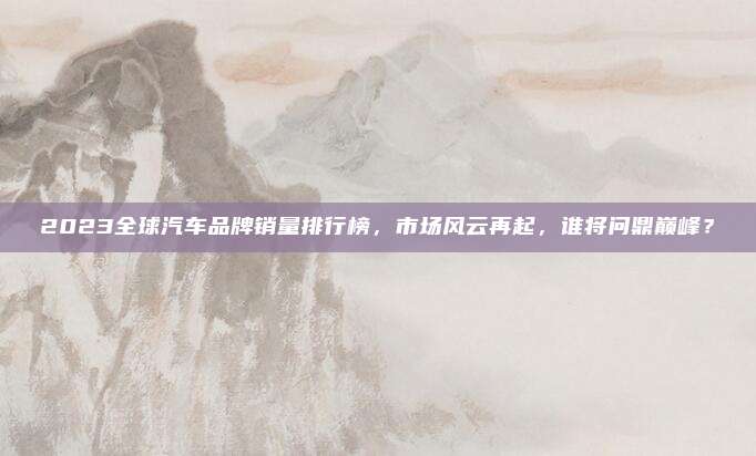 2023全球汽车品牌销量排行榜,市场风云再起,谁将问鼎巅峰?