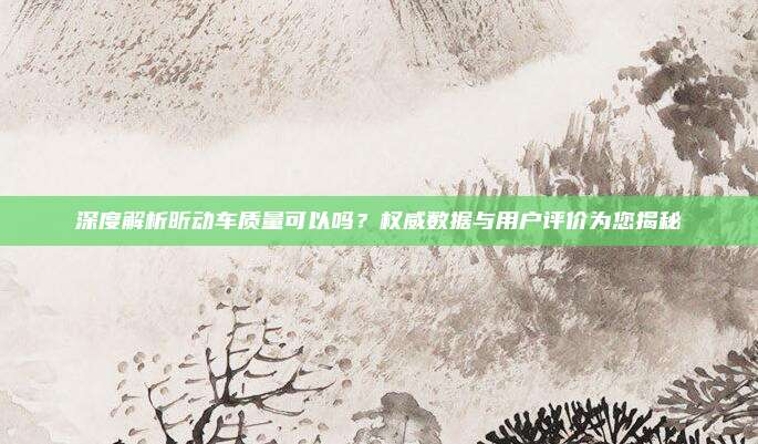 深度解析昕动车质量可以吗？权威数据与用户评价为您揭秘