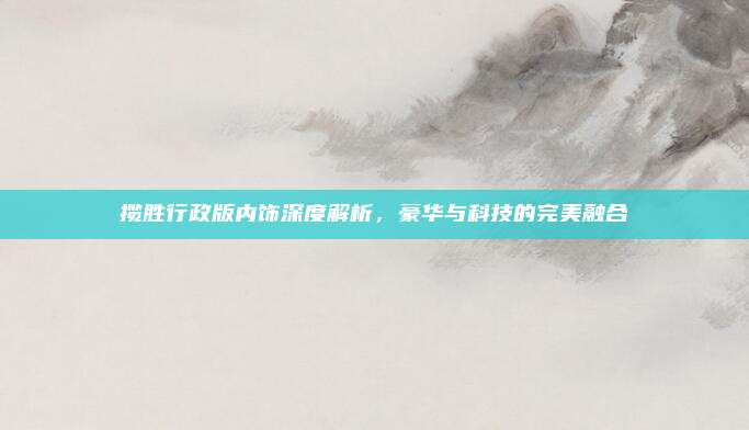 揽胜行政版内饰深度解析,豪华与科技的完美融合
