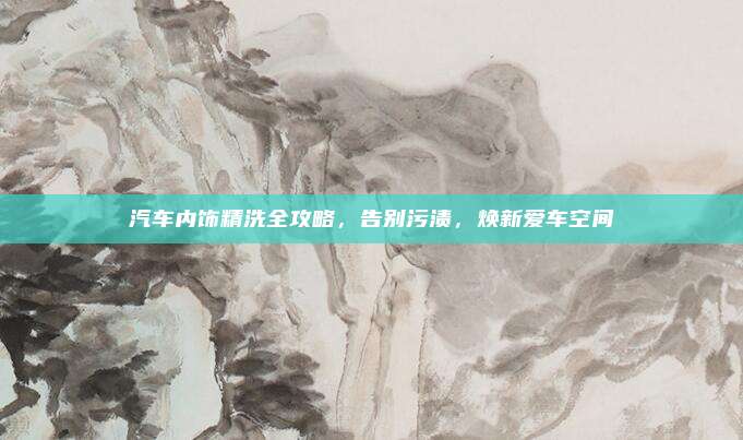 汽车内饰精洗全攻略,告别污渍,焕新爱车空间