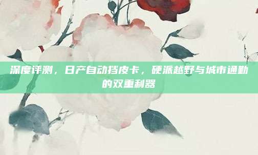 深度评测,日产自动挡皮卡,硬派越野与城市通勤的双重利器