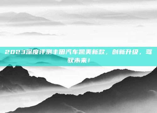 2023深度评测丰田汽车凯美新款,创新升级,驾驭未来!