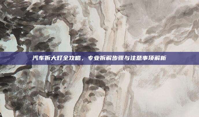 汽车拆大灯全攻略，专业拆解步骤与注意事项解析