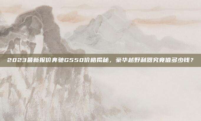 2023最新报价奔驰G550价格揭秘,豪华越野利器究竟值多少钱?