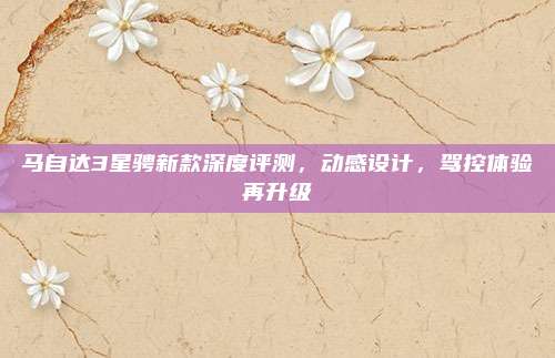 马自达3星骋新款深度评测，动感设计，驾控体验再升级