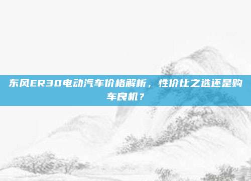 东风ER30电动汽车价格解析,性价比之选还是购车良机?