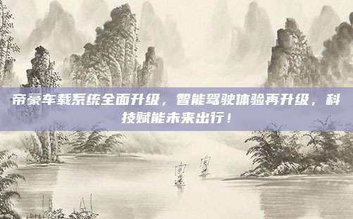 帝豪车载系统全面升级，智能驾驶体验再升级，科技赋能未来出行！