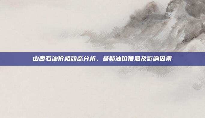 山西石油价格动态分析,最新油价信息及影响因素