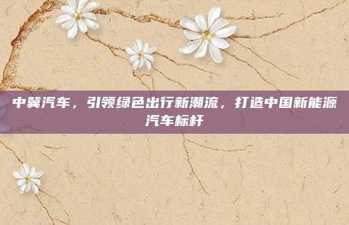 中冀汽车，引领绿色出行新潮流，打造中国新能源汽车标杆