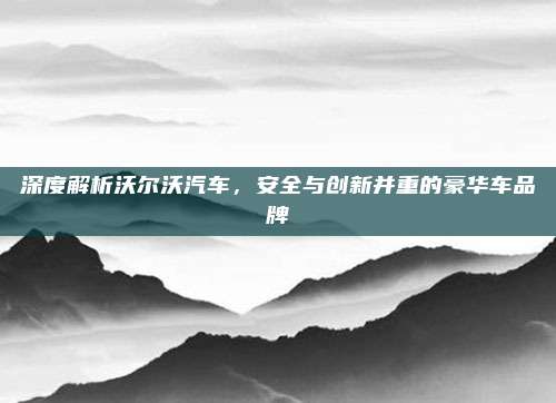 深度解析沃尔沃汽车，安全与创新并重的豪华车品牌