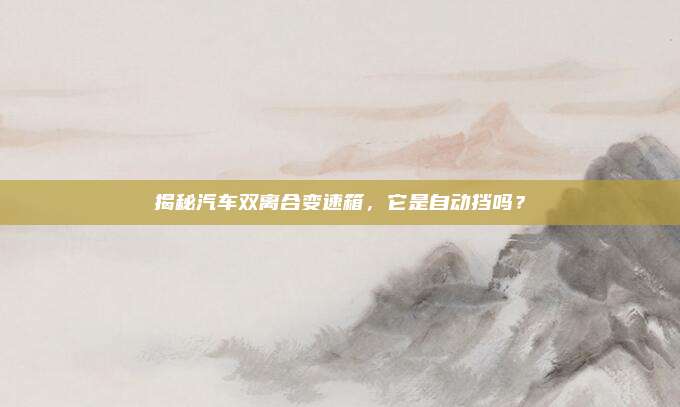 揭秘汽车双离合变速箱,它是自动挡吗?