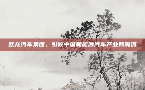 欧龙汽车集团,引领中国新能源汽车产业新潮流
