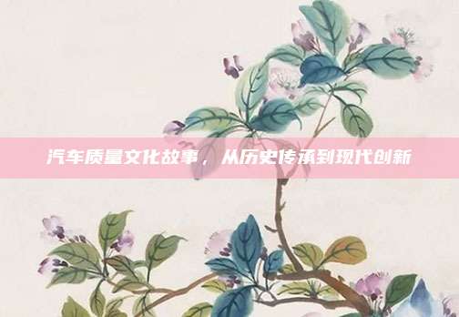 汽车质量文化故事,从历史传承到现代创新