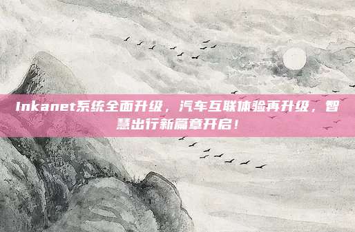 Inkanet系统全面升级,汽车互联体验再升级,智慧出行新篇章开启!
