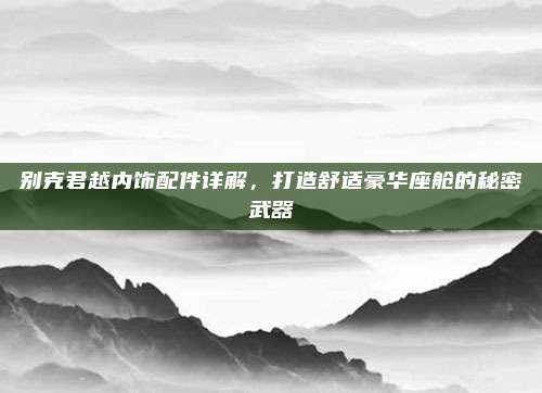 别克君越内饰配件详解,打造舒适豪华座舱的秘密武器