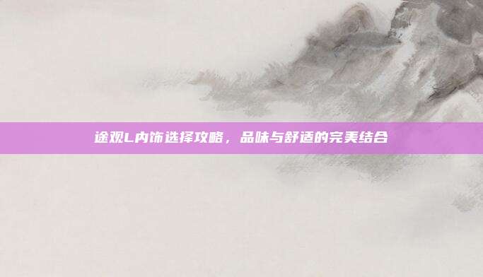 途观L内饰选择攻略,品味与舒适的完美结合