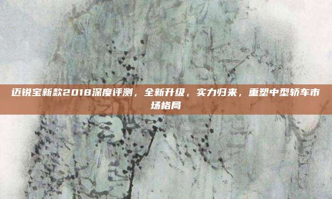 迈锐宝新款2018深度评测，全新升级，实力归来，重塑中型轿车市场格局