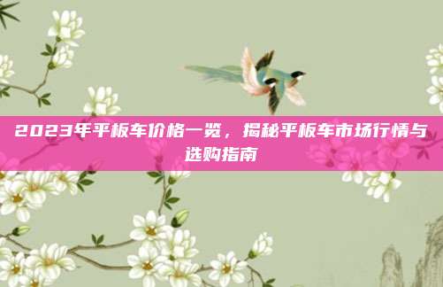 2023年平板车价格一览,揭秘平板车市场行情与选购指南