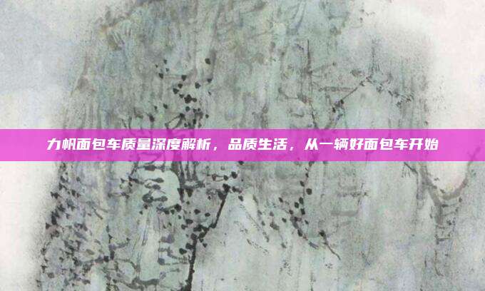 力帆面包车质量深度解析,品质生活,从一辆好面包车开始