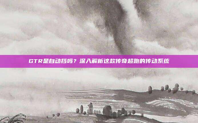 GTR是自动挡吗?深入解析这款传奇超跑的传动系统