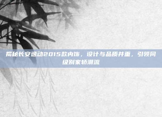 揭秘长安逸动2015款内饰,设计与品质并重,引领同级别家轿潮流
