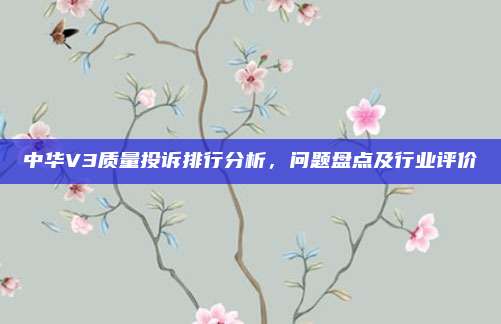 中华V3质量投诉排行分析,问题盘点及行业评价