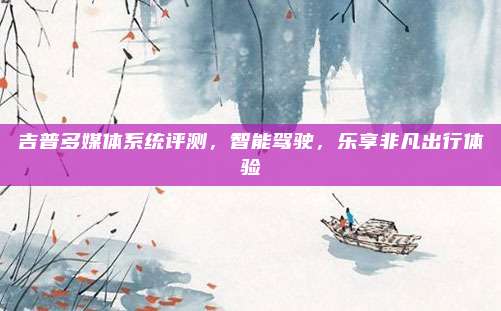 吉普多媒体系统评测,智能驾驶,乐享非凡出行体验