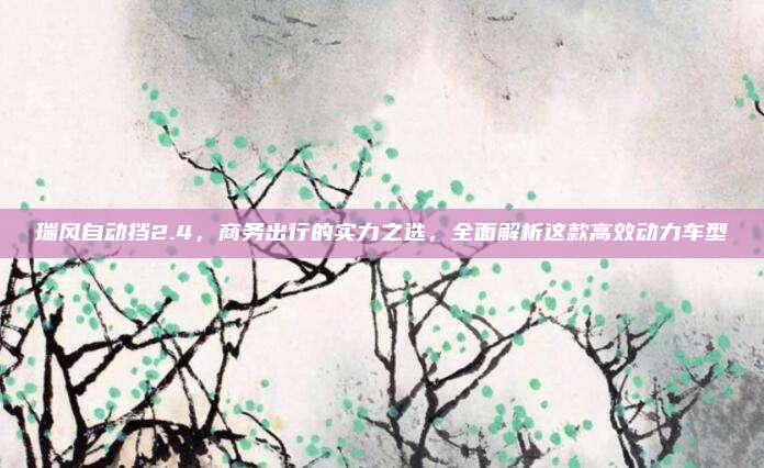 瑞风自动挡2.4,商务出行的实力之选,全面解析这款高效动力车型