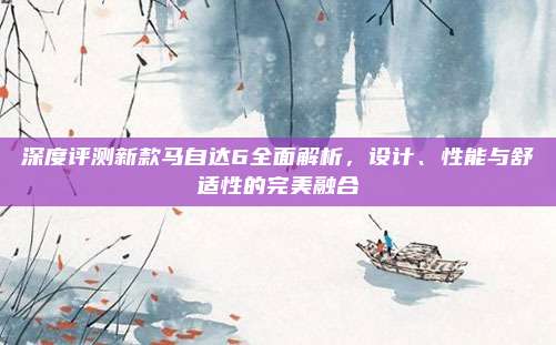 深度评测新款马自达6全面解析,设计、性能与舒适性的完美融合